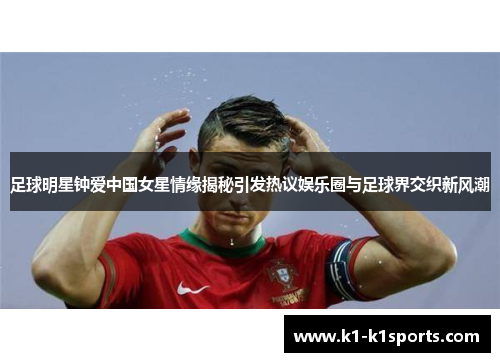 足球明星钟爱中国女星情缘揭秘引发热议娱乐圈与足球界交织新风潮